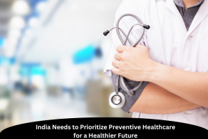 India Needs to Prioritize Preventive Healthcare for a Healthier Future